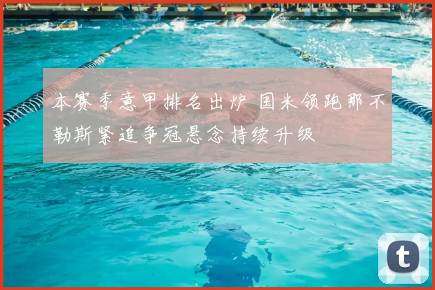 本赛季意甲排名出炉 国米领跑那不勒斯紧追争冠悬念持续升级