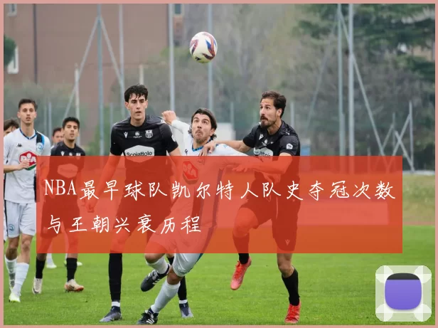 NBA最早球队凯尔特人队史夺冠次数与王朝兴衰历程
