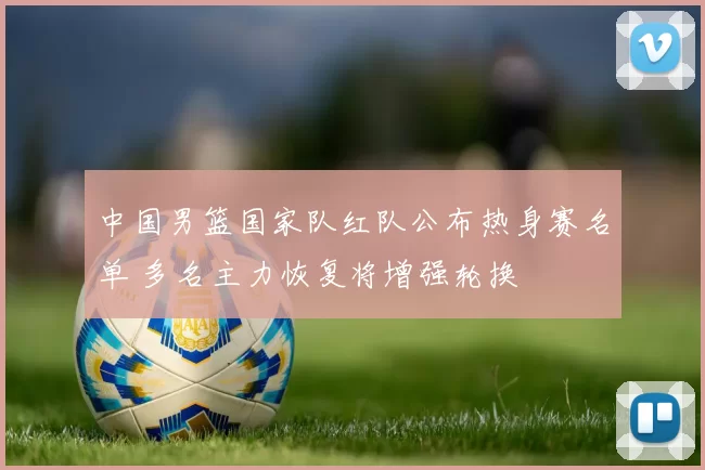 中国男篮国家队红队公布热身赛名单 多名主力恢复将增强轮换