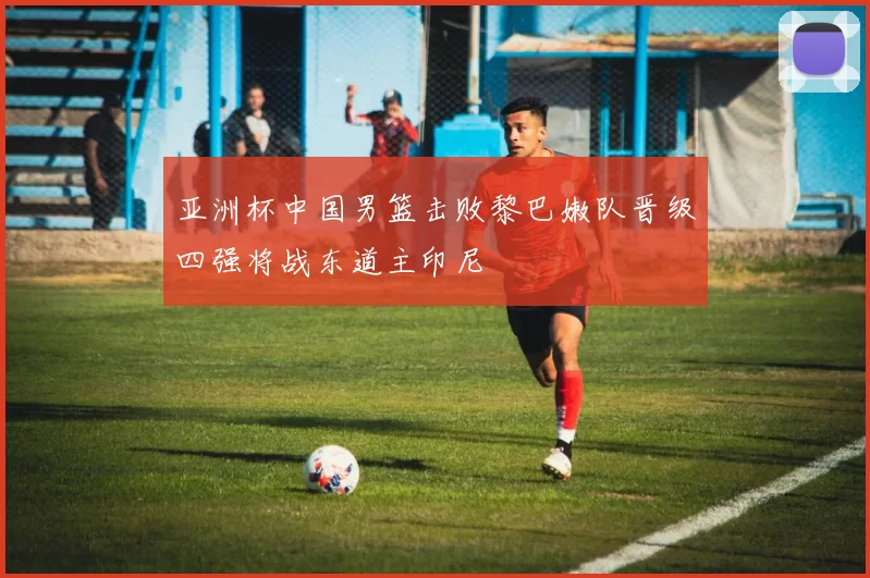 亚洲杯中国男篮击败黎巴嫩队晋级四强将战东道主印尼