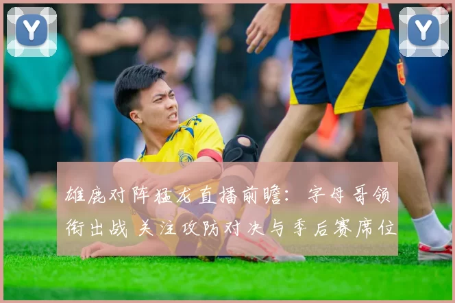 雄鹿对阵猛龙直播前瞻：字母哥领衔出战 关注攻防对决与季后赛席位争夺