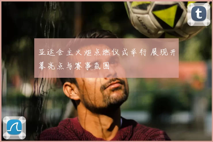 亚运会主火炬点燃仪式举行 展现开幕亮点与赛事氛围