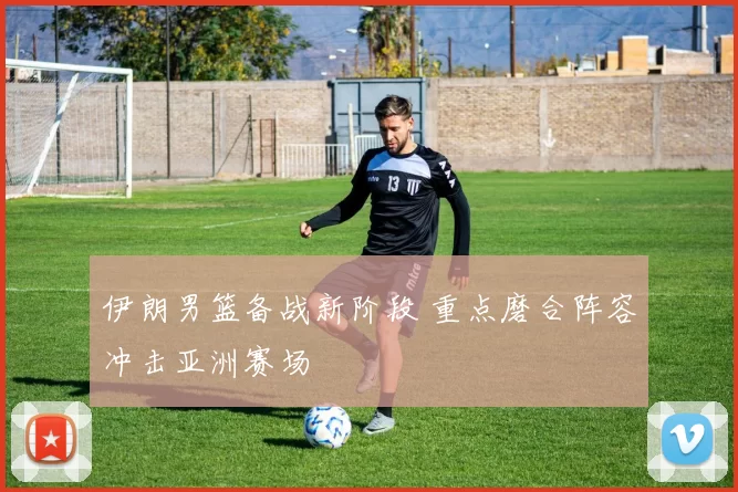 伊朗男篮备战新阶段 重点磨合阵容冲击亚洲赛场