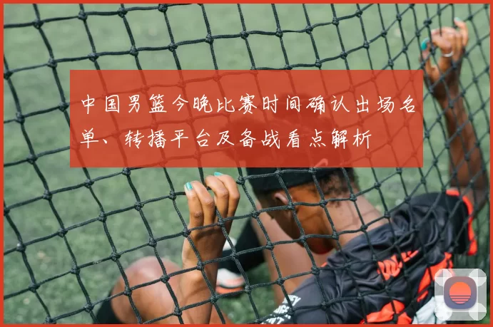 中国男篮今晚比赛时间确认出场名单、转播平台及备战看点解析