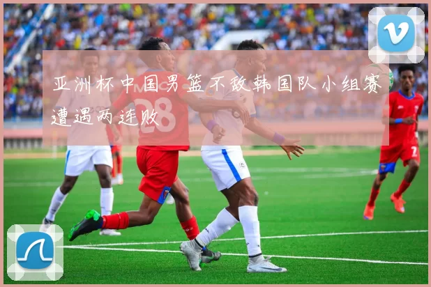 亚洲杯中国男篮不敌韩国队小组赛遭遇两连败