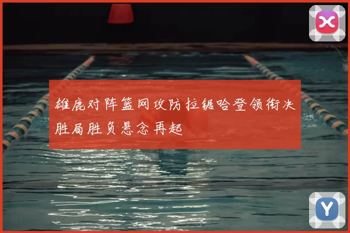 雄鹿对阵篮网攻防拉锯哈登领衔决胜局胜负悬念再起