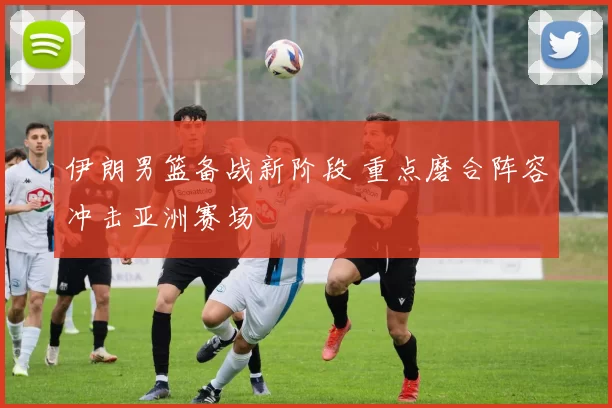 伊朗男篮备战新阶段 重点磨合阵容冲击亚洲赛场