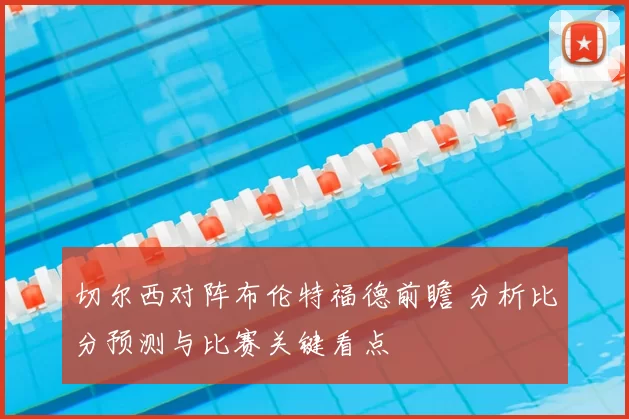 切尔西对阵布伦特福德前瞻 分析比分预测与比赛关键看点