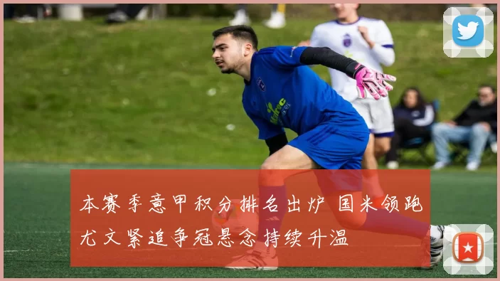 本赛季意甲积分排名出炉 国米领跑尤文紧追争冠悬念持续升温