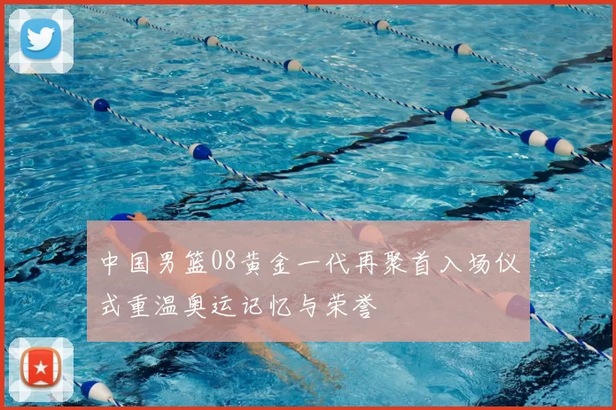 中国男篮08黄金一代再聚首入场仪式重温奥运记忆与荣誉