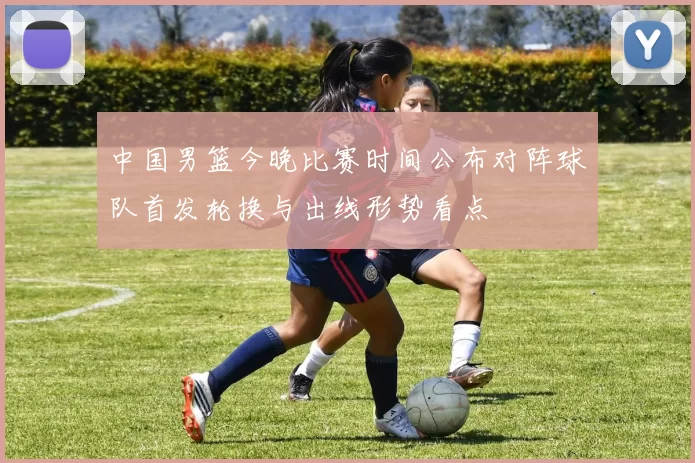 中国男篮今晚比赛时间公布对阵球队首发轮换与出线形势看点