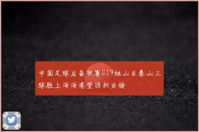 中国足球后备联赛U19组山东泰山三球胜上海海港登顶积分榜