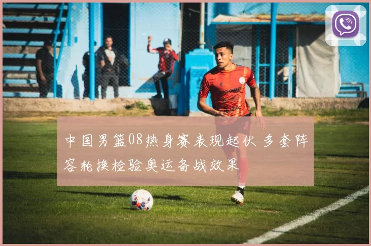 中国男篮08热身赛表现起伏 多套阵容轮换检验奥运备战效果