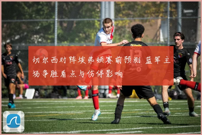切尔西对阵埃弗顿赛前预测 蓝军主场争胜看点与伤停影响