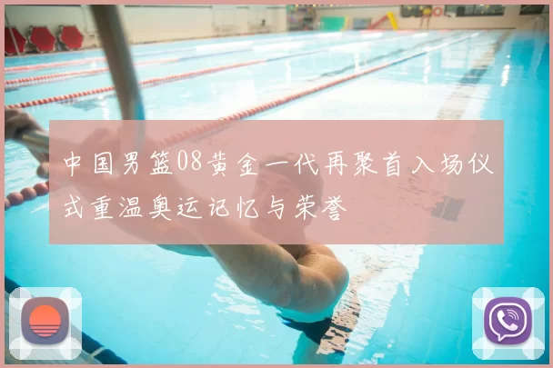 中国男篮08黄金一代再聚首入场仪式重温奥运记忆与荣誉