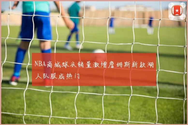NBA商城球衣销量激增詹姆斯新款湖人队服成热门