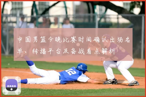 中国男篮今晚比赛时间确认出场名单、转播平台及备战看点解析