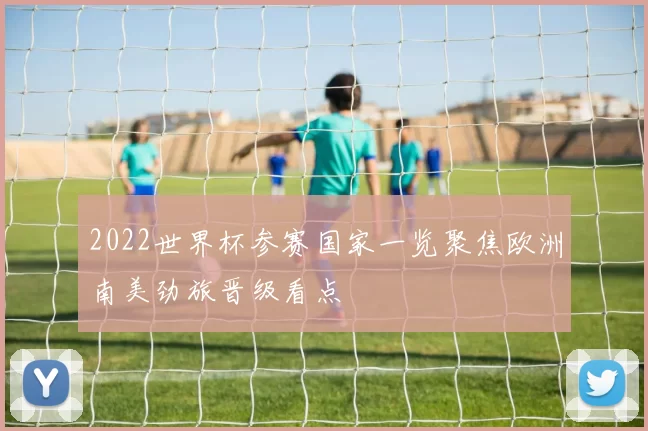2022世界杯参赛国家一览聚焦欧洲南美劲旅晋级看点