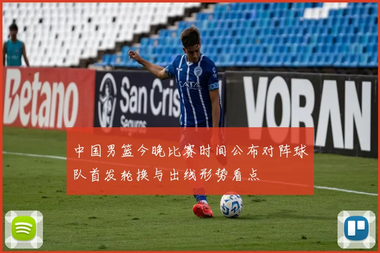 中国男篮今晚比赛时间公布对阵球队首发轮换与出线形势看点