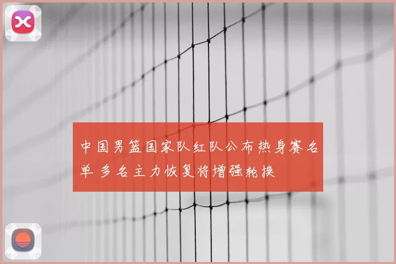 中国男篮国家队红队公布热身赛名单 多名主力恢复将增强轮换