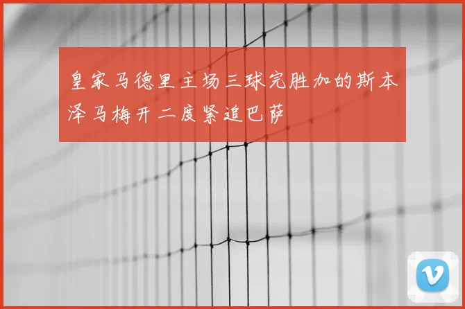 皇家马德里主场三球完胜加的斯本泽马梅开二度紧追巴萨